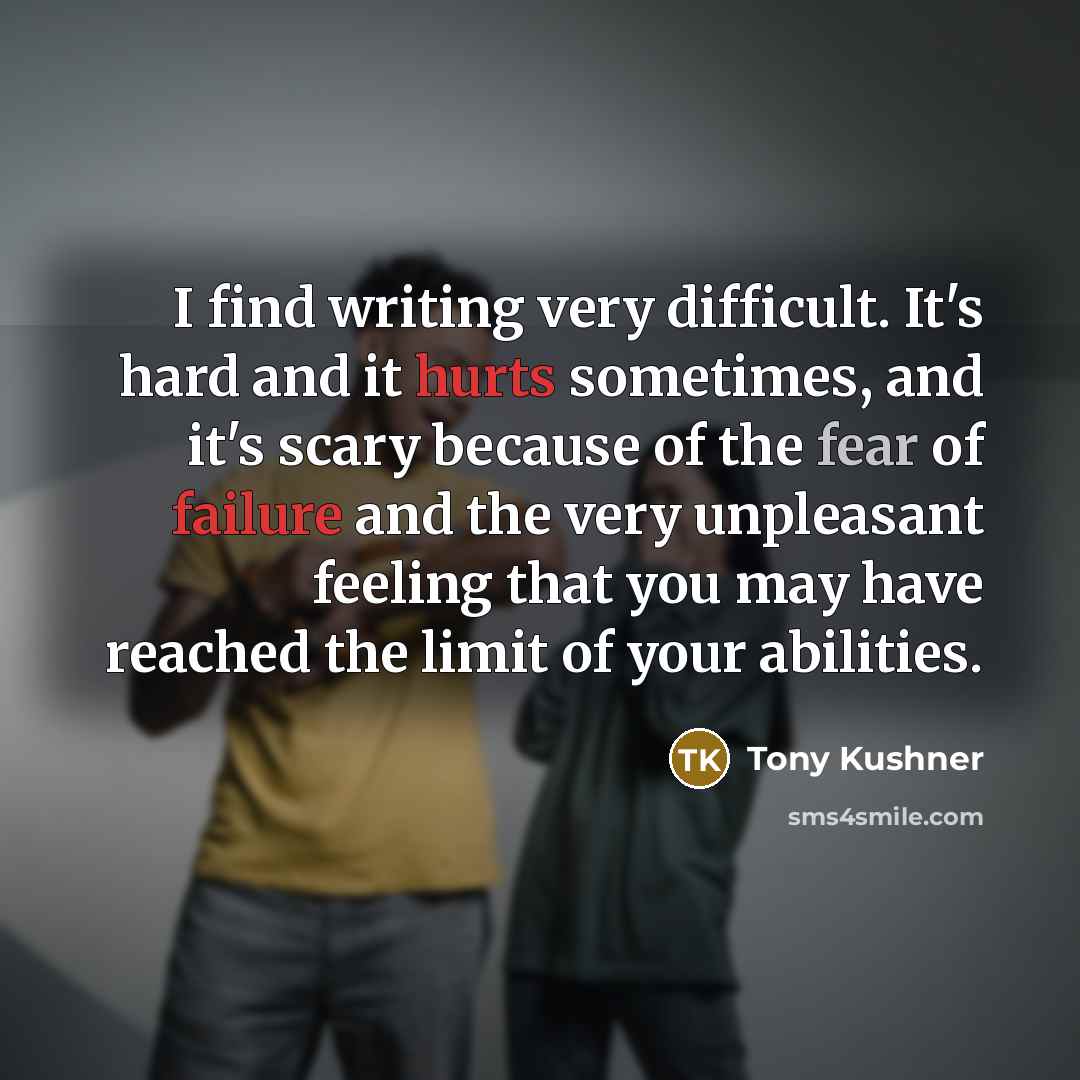 “I find writing very difficult. It's hard and it hurts sometimes, and it's scary because of the fear of failure and the very unpleasant feeling that you may have reached the limit of your abilities.” quote by Tony Kushner