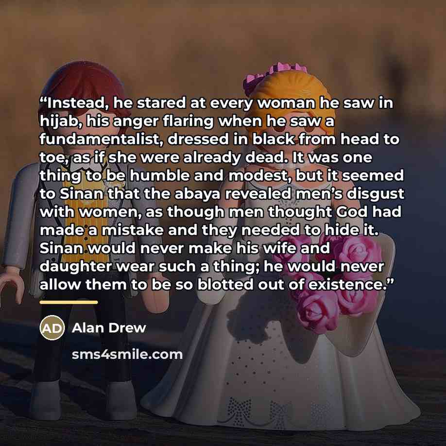 “Instead, he stared at every woman he saw in hijab, his anger flaring when he saw a fundamentalist, dressed in black from head to toe, as if she were already dead. It was one thing to be humble and modest, but it seemed to Sinan that the abaya revealed men’s disgust with women, as though men…” quote by Alan Drew