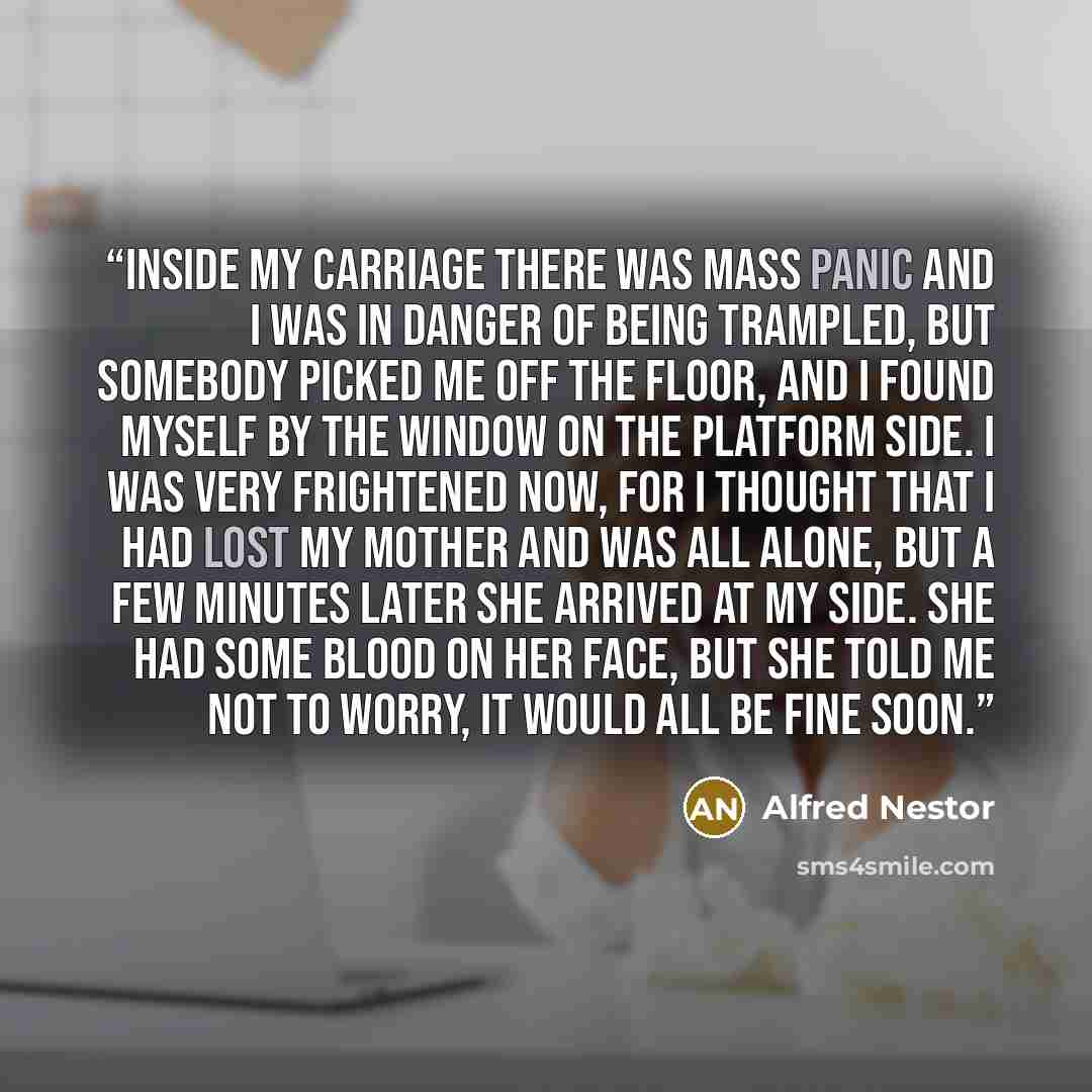 “Inside my carriage there was mass panic and I was in danger of being trampled, but somebody picked me off the floor, and I found myself by the window on the platform side. I was very frightened now, for I thought that I had lost my mother and was all alone, but a few minutes later she arrived at…” quote by Alfred Nestor