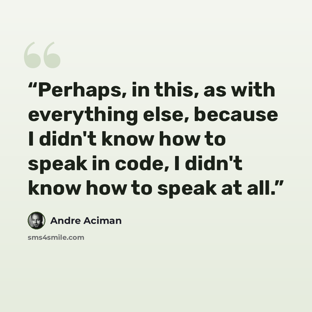 “Perhaps, in this, as with everything else, because I didn't know how to speak in code, I didn't know how to speak at all.” quote by André Aciman