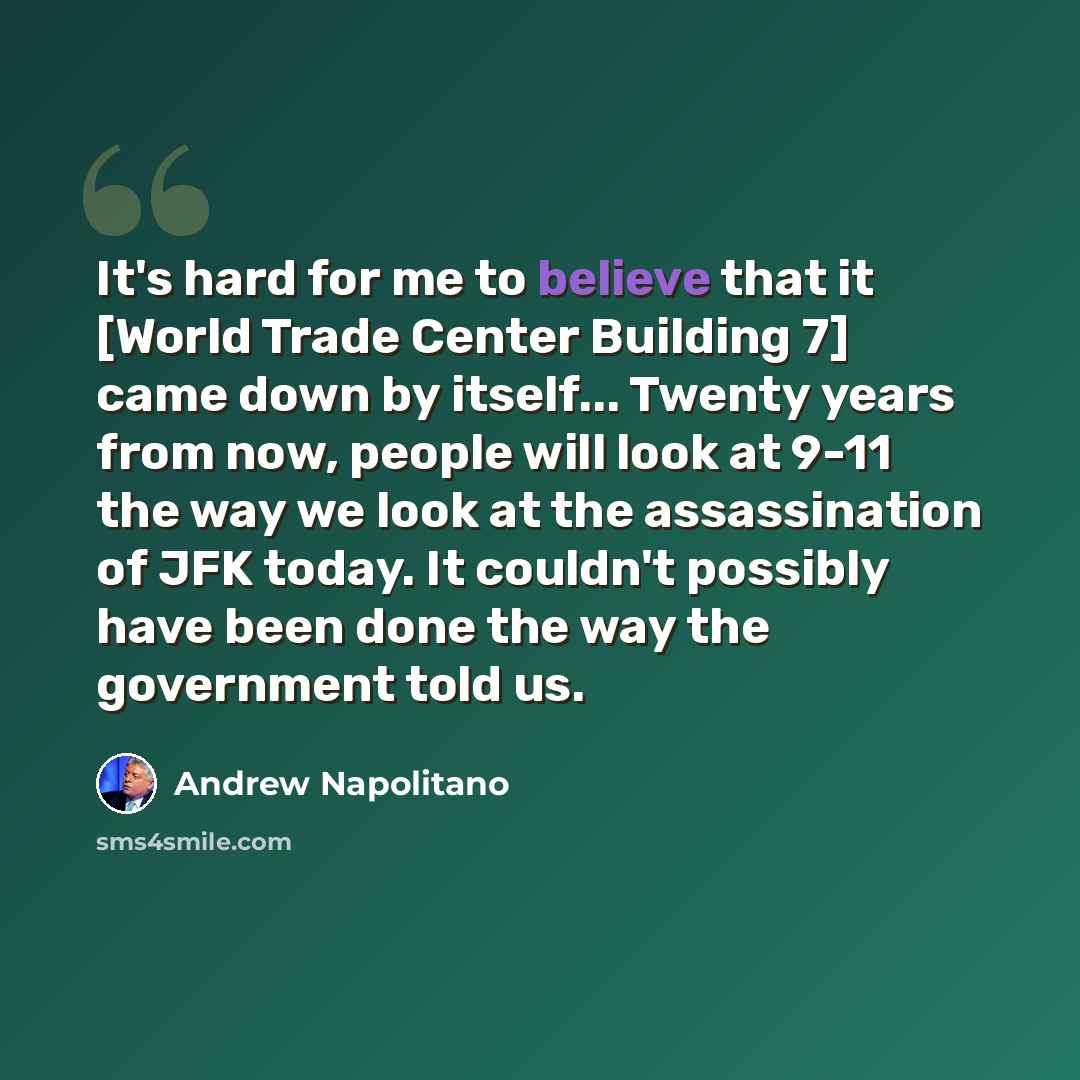 “It's hard for me to believe that it [World Trade Center Building 7] came down by itself... Twenty years from now, people will look at 9-11 the way we look at the assassination of JFK today. It couldn't possibly have been done the way the government told us.” quote by Andrew Napolitano