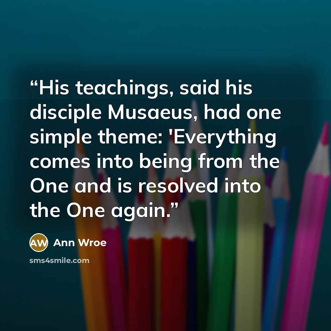 “His teachings, said his disciple Musaeus, had one simple theme: 'Everything comes into being from the One and is resolved into the One again.” quote by Ann Wroe