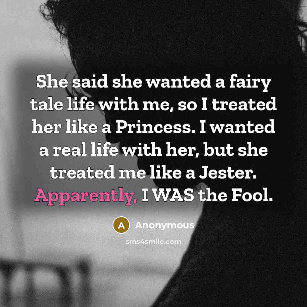 “She said she wanted a fairy tale life with me, so I treated her like a Princess. I wanted a real life with her, but she treated me like a Jester. Apparently, I WAS the Fool.” quote by Anonymous