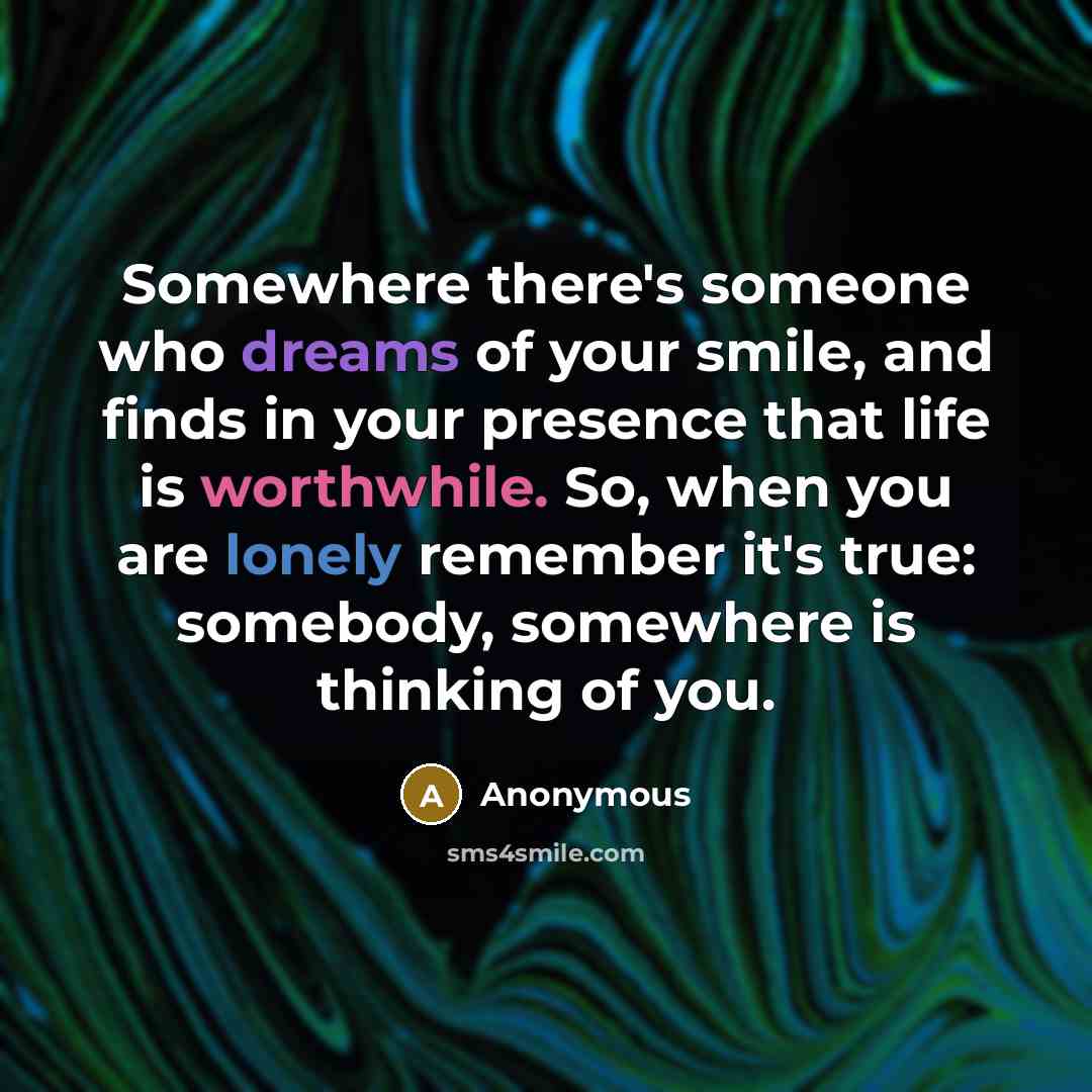 “Somewhere there's someone who dreams of your smile, and finds in your presence that life is worthwhile. So, when you are lonely remember it's true: somebody, somewhere is thinking of you.” quote by Anonymous