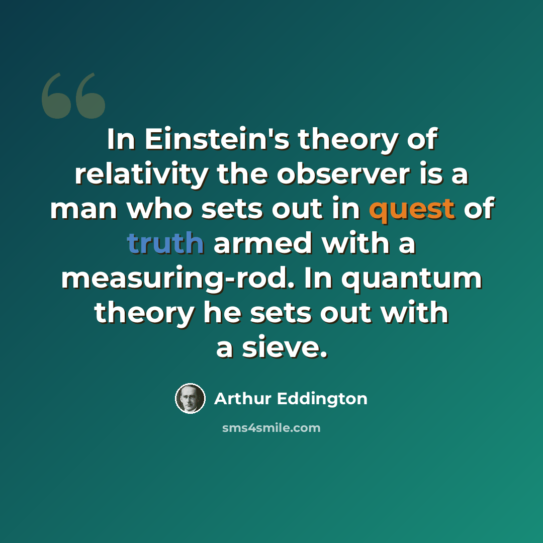 “In Einstein's theory of relativity the observer is a man who sets out in quest of truth armed with a measuring-rod. In quantum theory he sets out with a sieve.” quote by Arthur Eddington