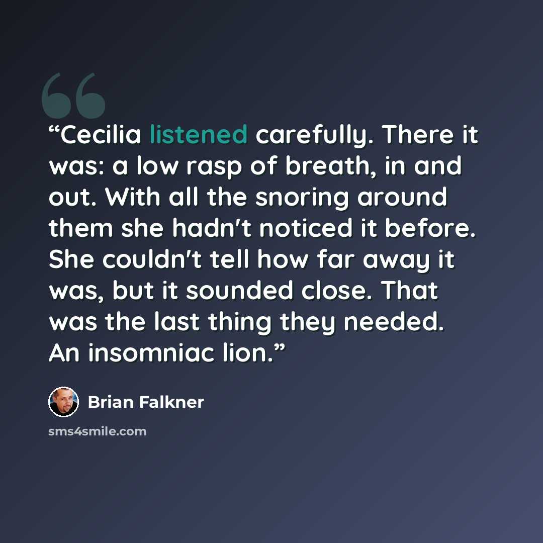 “Cecilia listened carefully. There it was: a low rasp of breath, in and out. With all the snoring around them she hadn't noticed it before. She couldn't tell how far away it was, but it sounded close. That was the last thing they needed. An insomniac lion.” quote by Brian Falkner