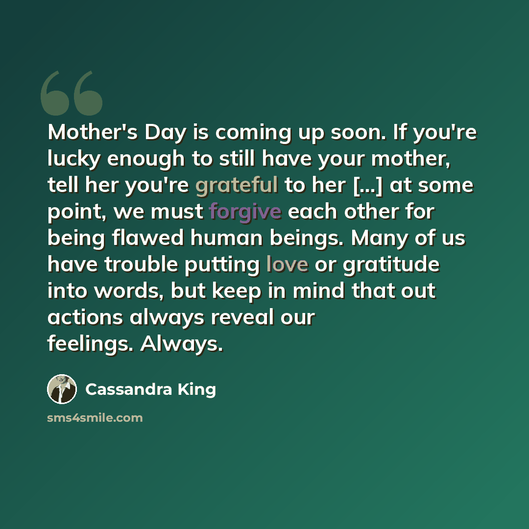 “Mother's Day is coming up soon. If you're lucky enough to still have your mother, tell her you're grateful to her [...] at some point, we must forgive each other for being flawed human beings. Many of us have trouble putting love or gratitude into words, but keep in mind that out actions always…” quote by Cassandra King