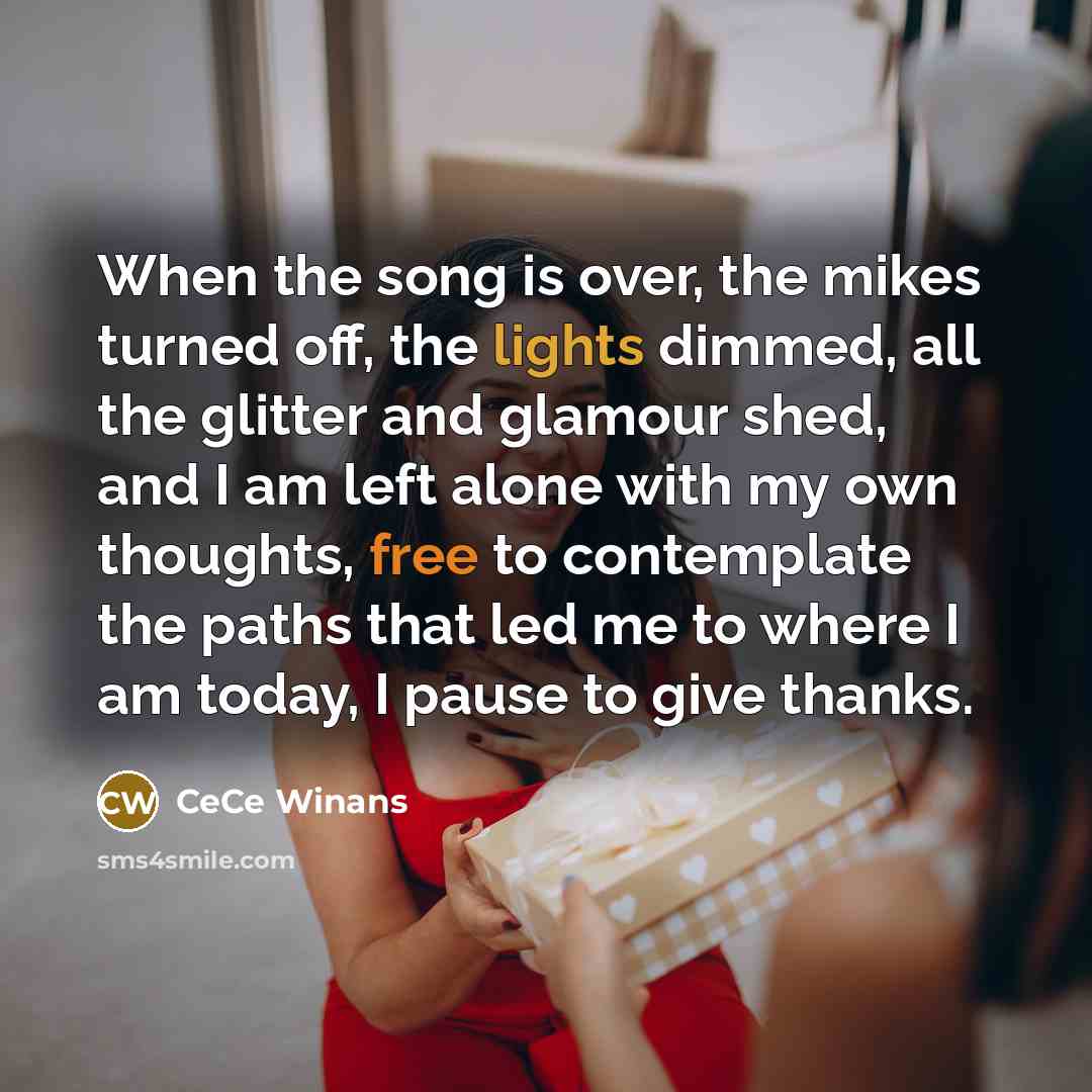 “When the song is over, the mikes turned off, the lights dimmed, all the glitter and glamour shed, and I am left alone with my own thoughts, free to contemplate the paths that led me to where I am today, I pause to give thanks.” quote by CeCe Winans