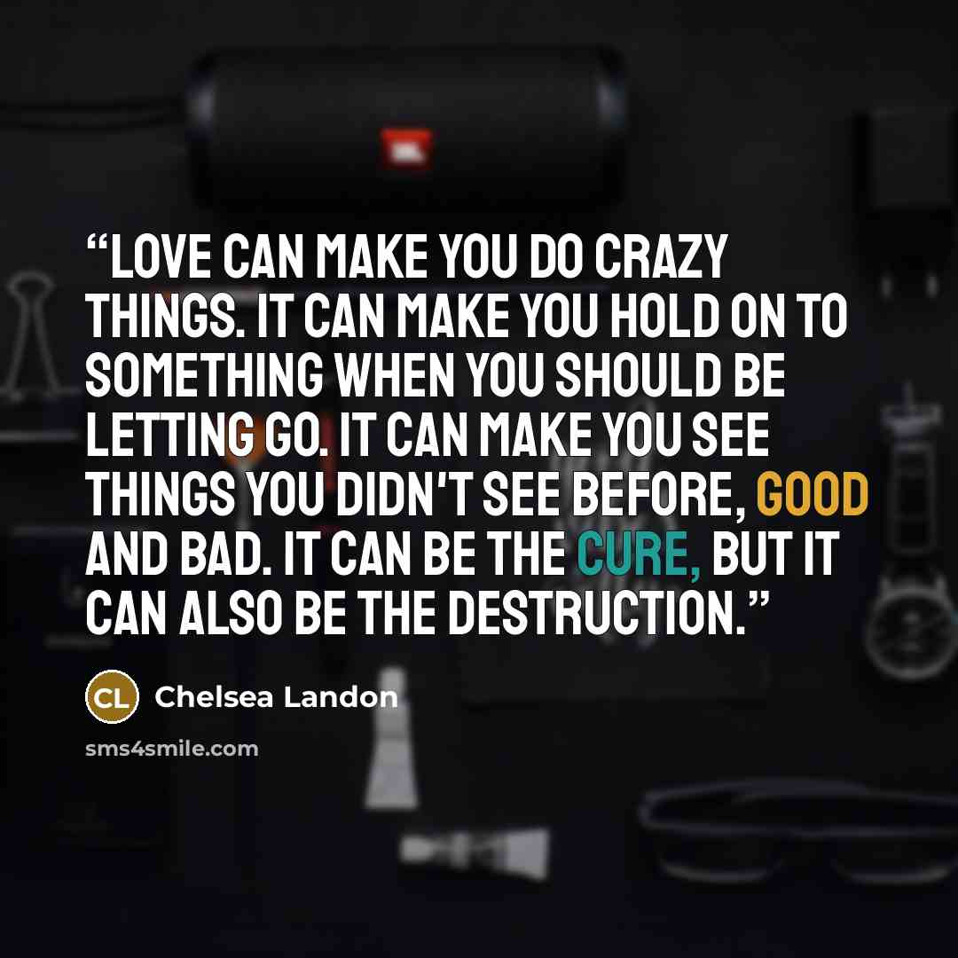 “Love can make you do crazy things. It can make you hold on to something when you should be letting go. It can make you see things you didn't see before, good and bad. It can be the cure, but it can also be the destruction.” quote by Chelsea Landon