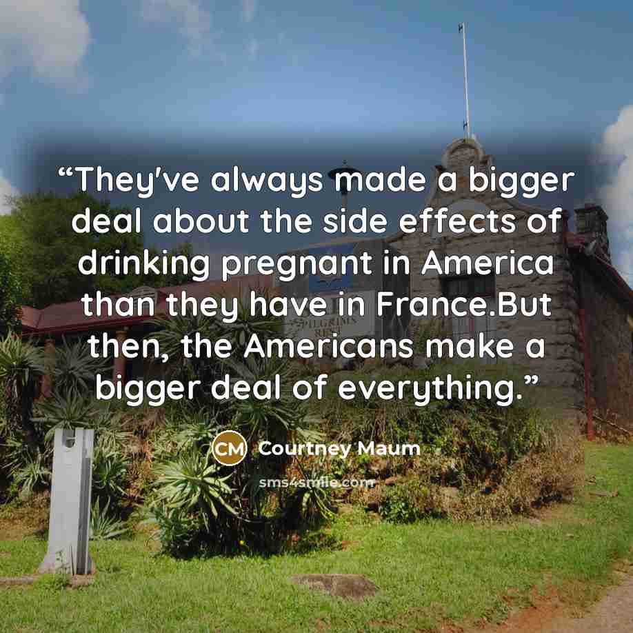 “They've always made a bigger deal about the side effects of drinking pregnant in America than they have in France.But then, the Americans make a bigger deal of everything.” quote by Courtney Maum