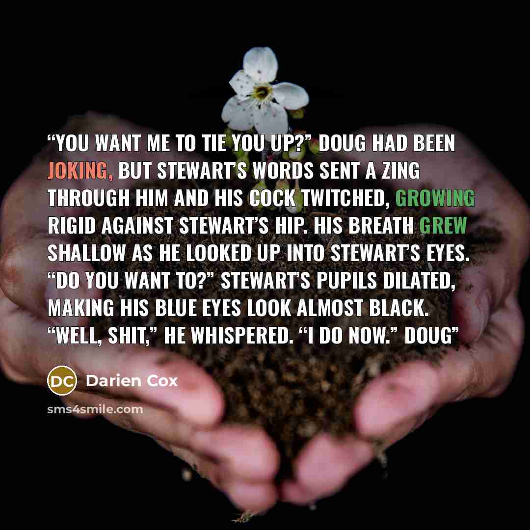 “You want me to tie you up?” Doug had been joking, but Stewart’s words sent a zing through him and his cock twitched, growing rigid against Stewart’s hip. His breath grew shallow as he looked up into Stewart’s eyes. “Do you want to?” Stewart’s pupils dilated, making his blue eyes look almost black…” quote by Darien Cox