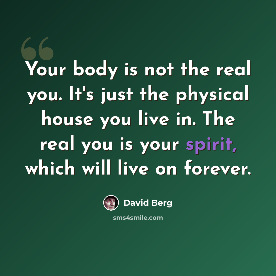 “Your body is not the real you. It's just the physical house you live in. The real you is your spirit, which will live on forever.” quote by David Berg