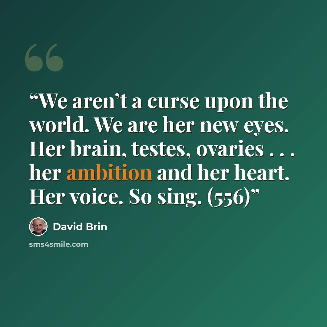 “We aren’t a curse upon the world. We are her new eyes. Her brain, testes, ovaries . . . her ambition and her heart. Her voice. So sing. (556)” quote by David Brin