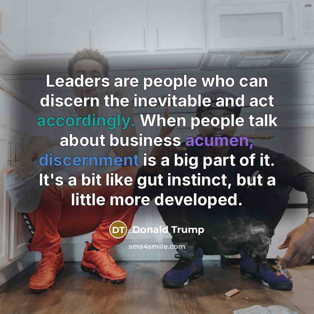 “Leaders are people who can discern the inevitable and act accordingly. When people talk about business acumen, discernment is a big part of it. It's a bit like gut instinct, but a little more developed.” quote by Donald Trump