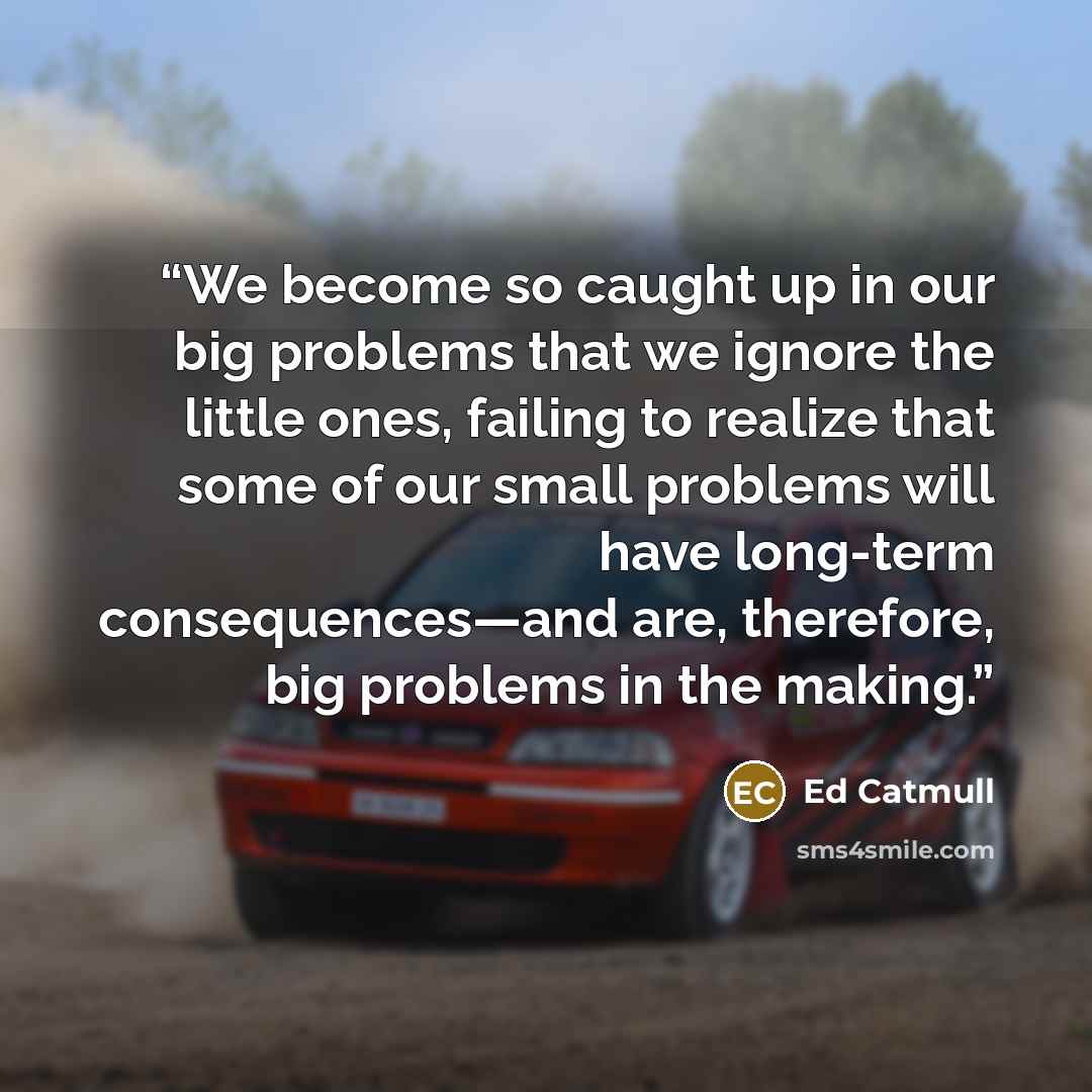 “We become so caught up in our big problems that we ignore the little ones, failing to realize that some of our small problems will have long-term consequences—and are, therefore, big problems in the making.” quote by Ed Catmull