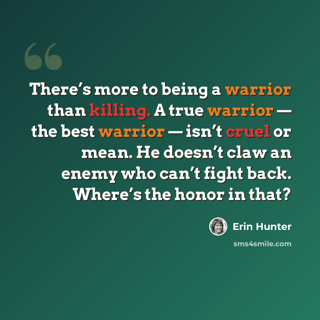 “There’s more to being a warrior than killing. A true warrior — the best warrior — isn’t cruel or mean. He doesn’t claw an enemy who can’t fight back. Where’s the honor in that?” quote by Erin Hunter