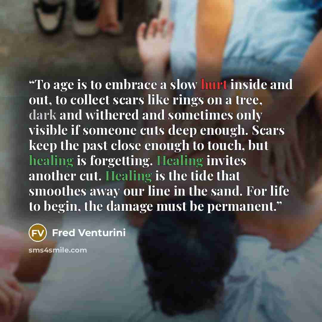 “To age is to embrace a slow hurt inside and out, to collect scars like rings on a tree, dark and withered and sometimes only visible if someone cuts deep enough. Scars keep the past close enough to touch, but healing is forgetting. Healing invites another cut. Healing is the tide that smoothes…” quote by Fred Venturini