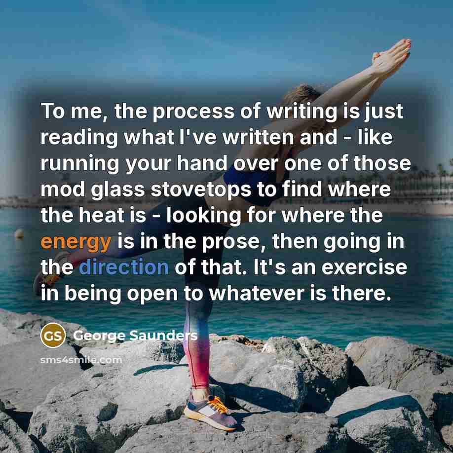 “To me, the process of writing is just reading what I've written and - like running your hand over one of those mod glass stovetops to find where the heat is - looking for where the energy is in the prose, then going in the direction of that. It's an exercise in being open to whatever is there.” quote by George Saunders