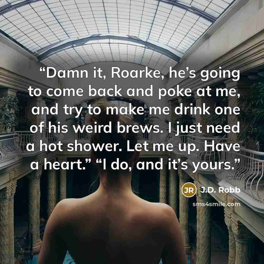 “Damn it, Roarke, he’s going to come back and poke at me, and try to make me drink one of his weird brews. I just need a hot shower. Let me up. Have a heart.” “I do, and it’s yours.” quote by J.D. Robb