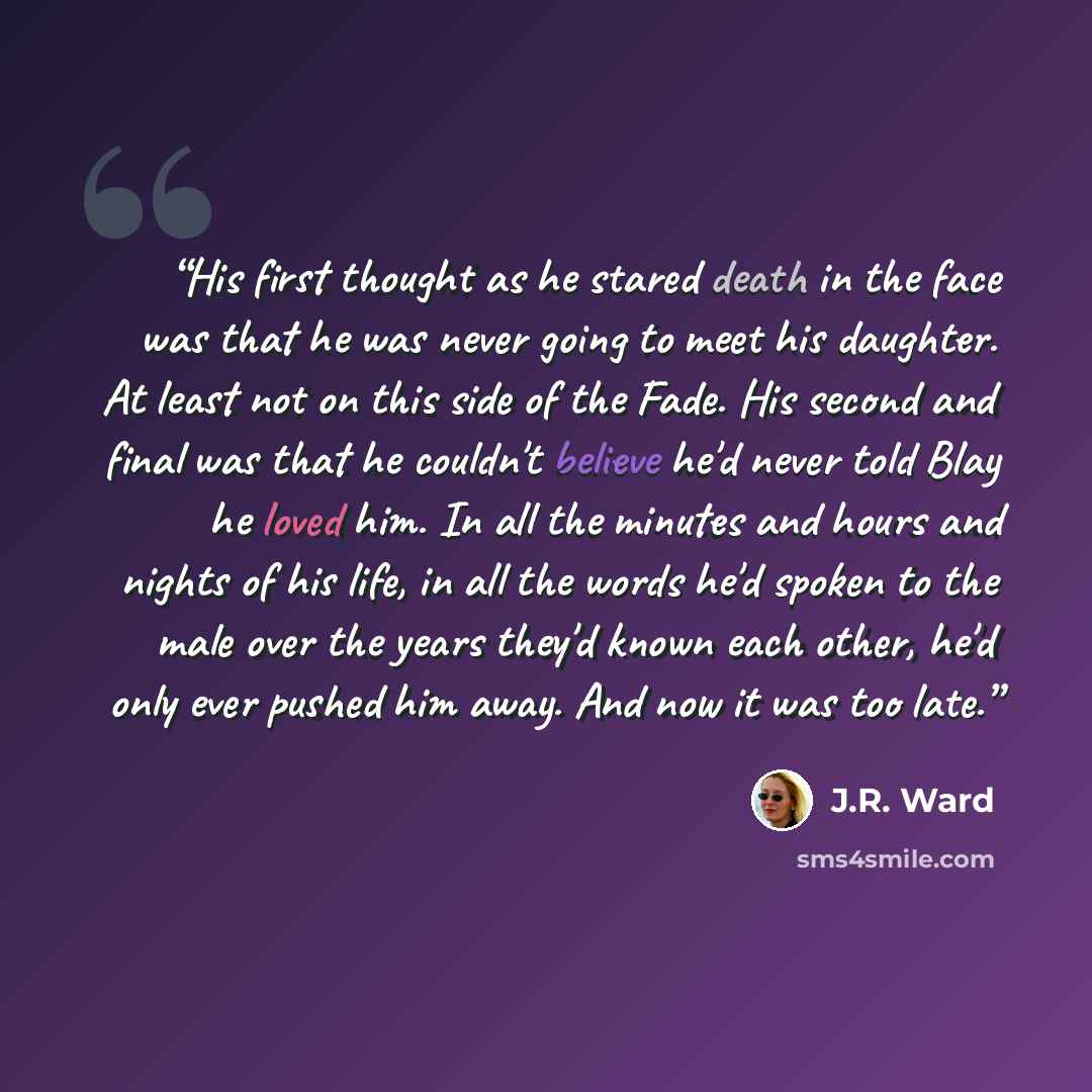“His first thought as he stared death in the face was that he was never going to meet his daughter. At least not on this side of the Fade. His second and final was that he couldn't believe he'd never told Blay he loved him. In all the minutes and hours and nights of his life, in all the words he'd…” quote by J.R. Ward
