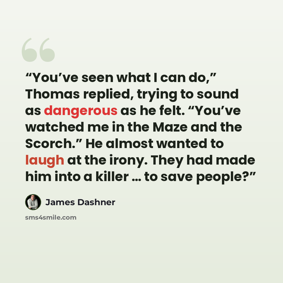 “You’ve seen what I can do,” Thomas replied, trying to sound as dangerous as he felt. “You’ve watched me in the Maze and the Scorch.” He almost wanted to laugh at the irony. They had made him into a killer … to save people?” quote by James Dashner