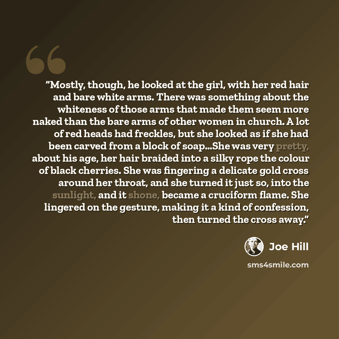 “Mostly, though, he looked at the girl, with her red hair and bare white arms. There was something about the whiteness of those arms that made them seem more naked than the bare arms of other women in church. A lot of red heads had freckles, but she looked as if she had been carved from a block of…” quote by Joe Hill