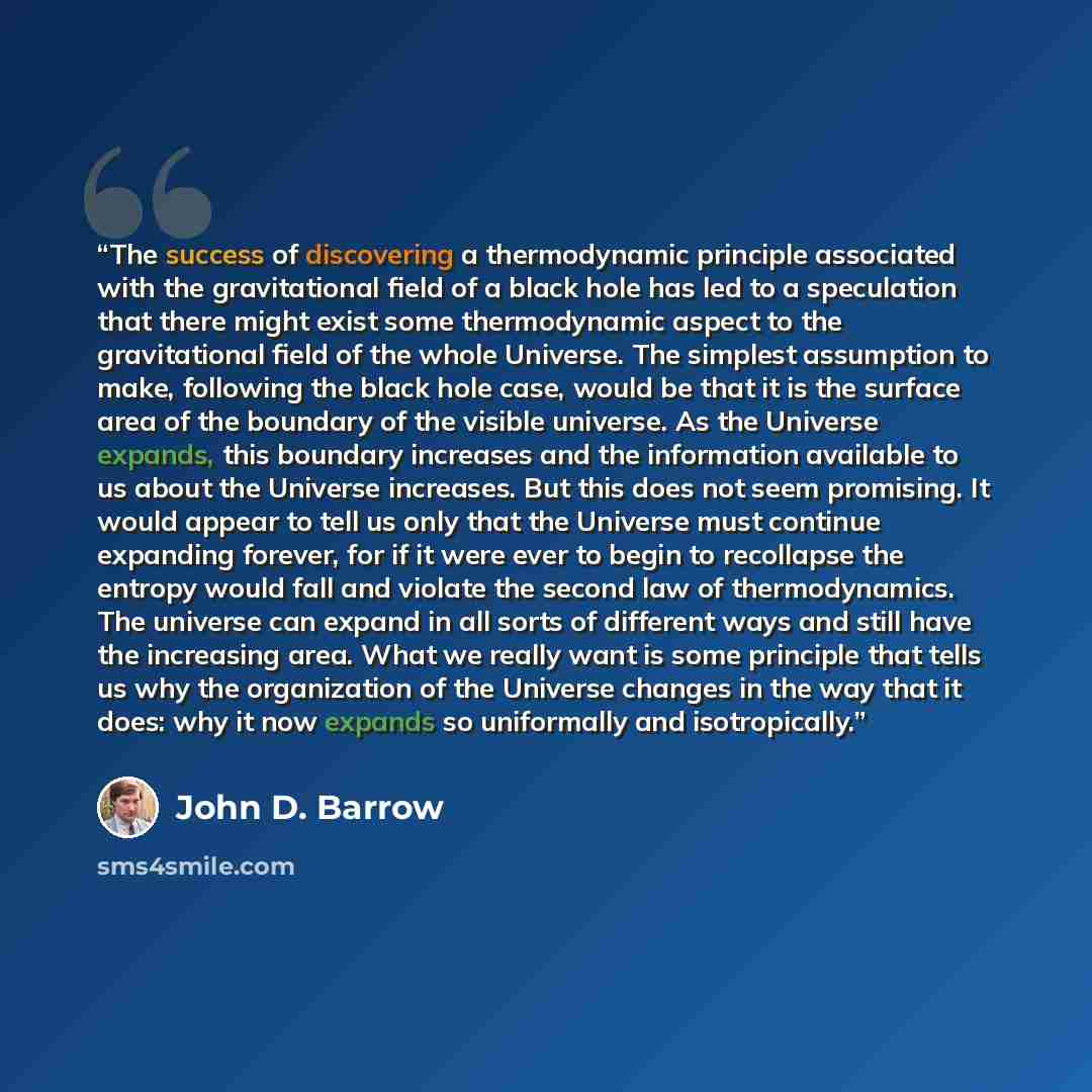 “The success of discovering a thermodynamic principle associated with the gravitational field of a black hole has led to a speculation that there might exist some thermodynamic aspect to the gravitational field of the whole Universe. The simplest assumption to make, following the black hole case…” quote by John D. Barrow