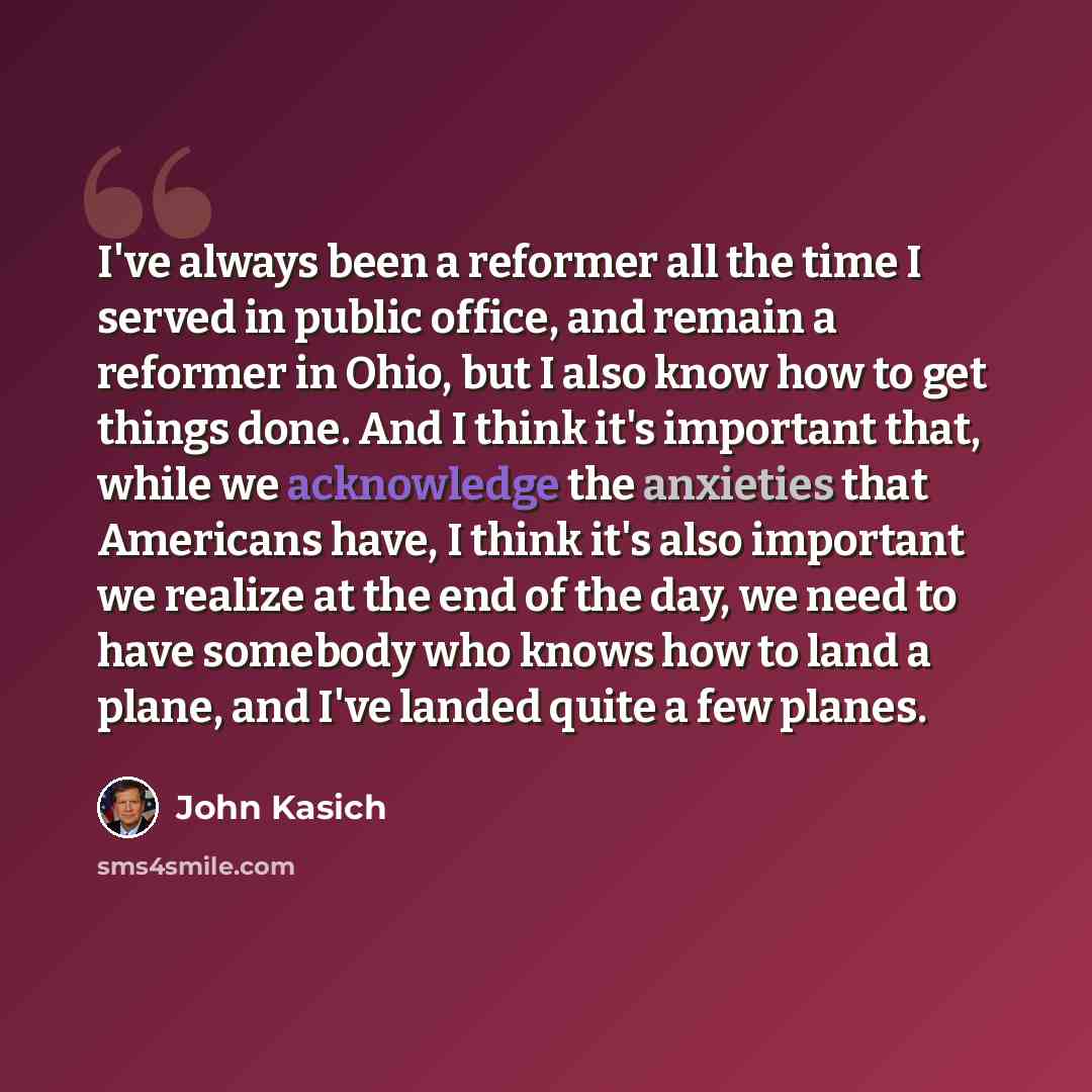 “I've always been a reformer all the time I served in public office, and remain a reformer in Ohio, but I also know how to get things done. And I think it's important that, while we acknowledge the anxieties that Americans have, I think it's also important we realize at the end of the day, we need…” quote by John Kasich