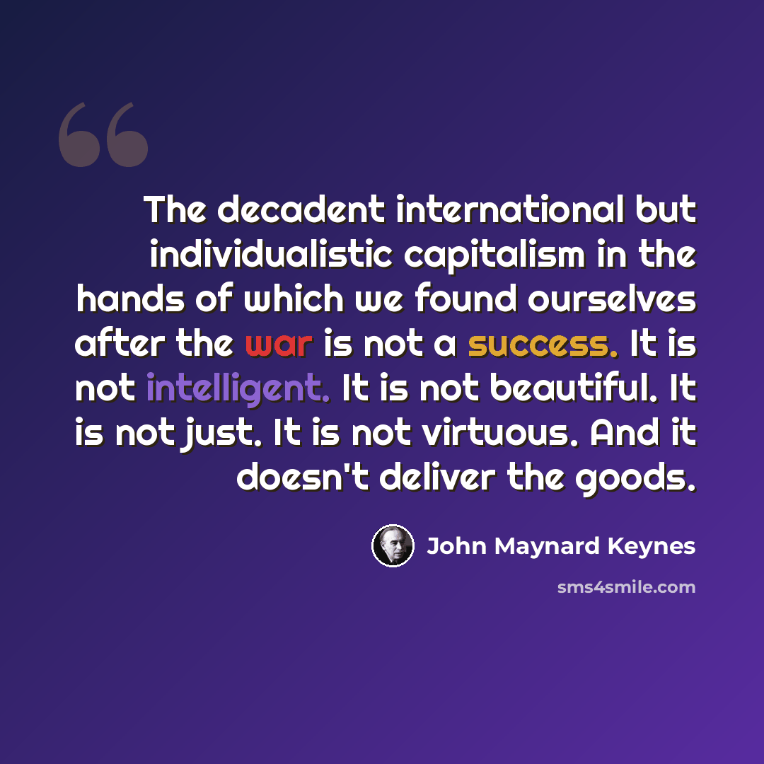 “The decadent international but individualistic capitalism in the hands of which we found ourselves after the war is not a success. It is not intelligent. It is not beautiful. It is not just. It is not virtuous. And it doesn't deliver the goods.” quote by John Maynard Keynes
