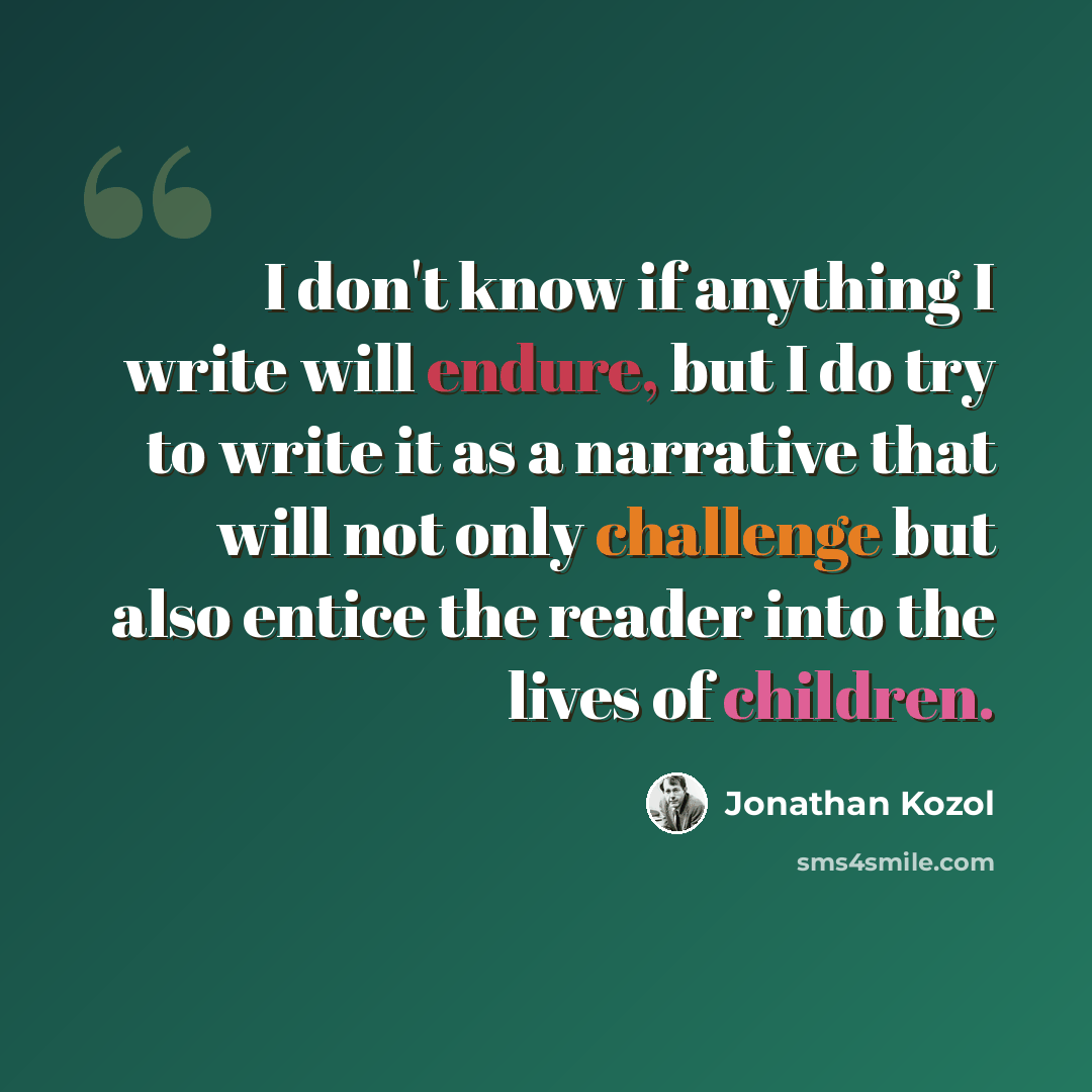 “I don't know if anything I write will endure, but I do try to write it as a narrative that will not only challenge but also entice the reader into the lives of children.” quote by Jonathan Kozol