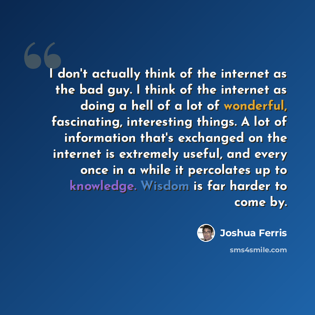 “I don't actually think of the internet as the bad guy. I think of the internet as doing a hell of a lot of wonderful, fascinating, interesting things. A lot of information that's exchanged on the internet is extremely useful, and every once in a while it percolates up to knowledge. Wisdom is far…” quote by Joshua Ferris