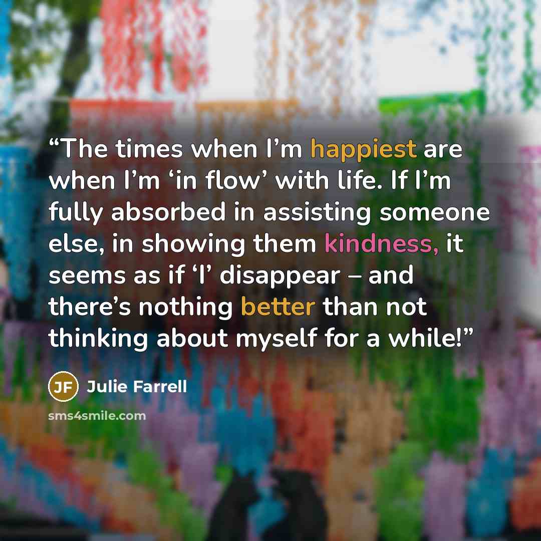 “The times when I’m happiest are when I’m ‘in flow’ with life. If I’m fully absorbed in assisting someone else, in showing them kindness, it seems as if ‘I’ disappear – and there’s nothing better than not thinking about myself for a while!” quote by Julie Farrell