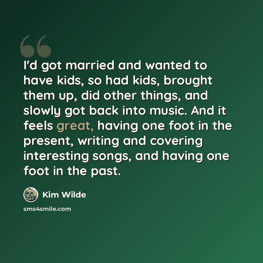 “I'd got married and wanted to have kids, so had kids, brought them up, did other things, and slowly got back into music. And it feels great, having one foot in the present, writing and covering interesting songs, and having one foot in the past.” quote by Kim Wilde