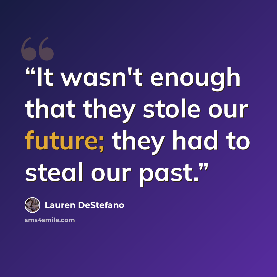 “It wasn't enough that they stole our future; they had to steal our past.” quote by Lauren DeStefano