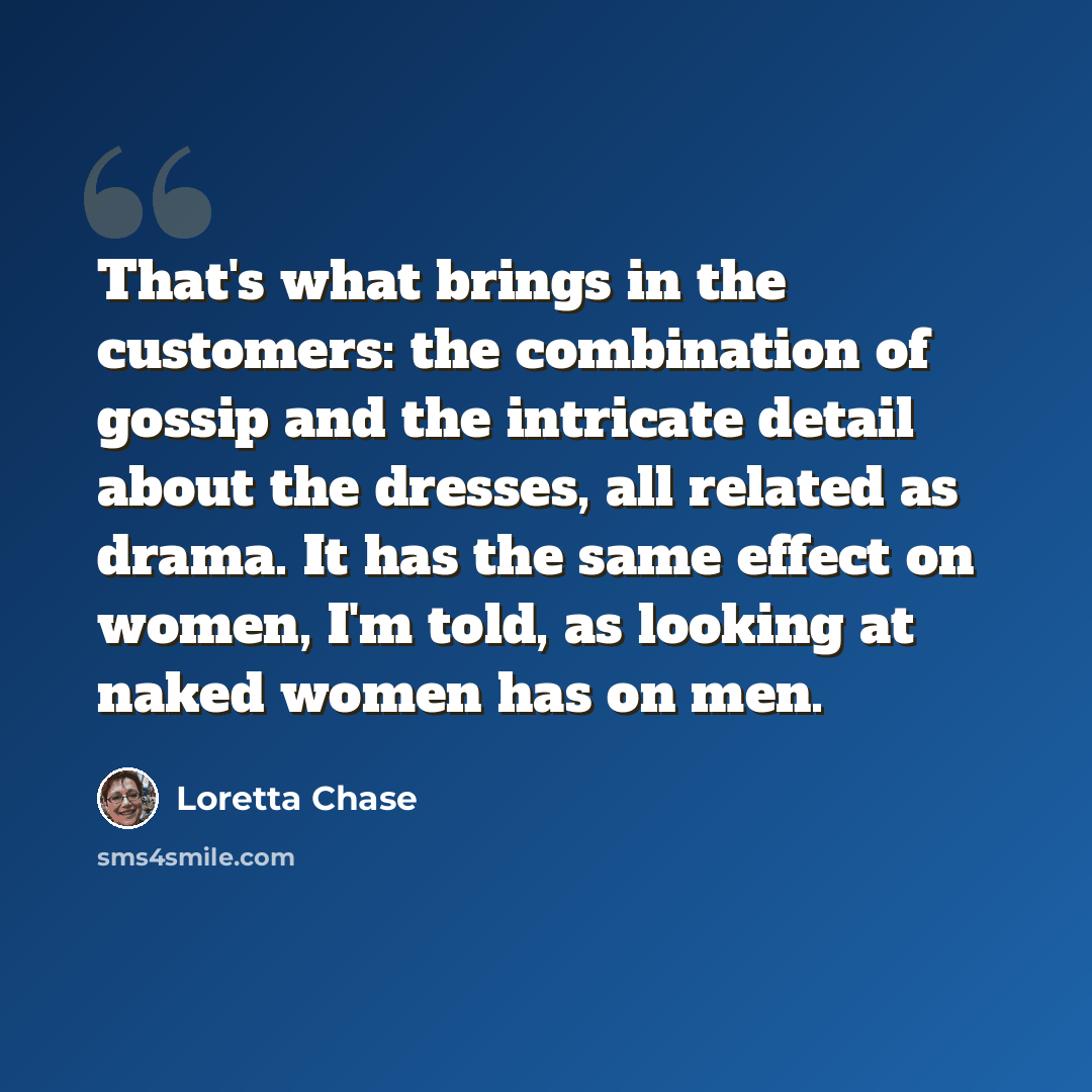 “That's what brings in the customers: the combination of gossip and the intricate detail about the dresses, all related as drama. It has the same effect on women, I'm told, as looking at naked women has on men.” quote by Loretta Chase