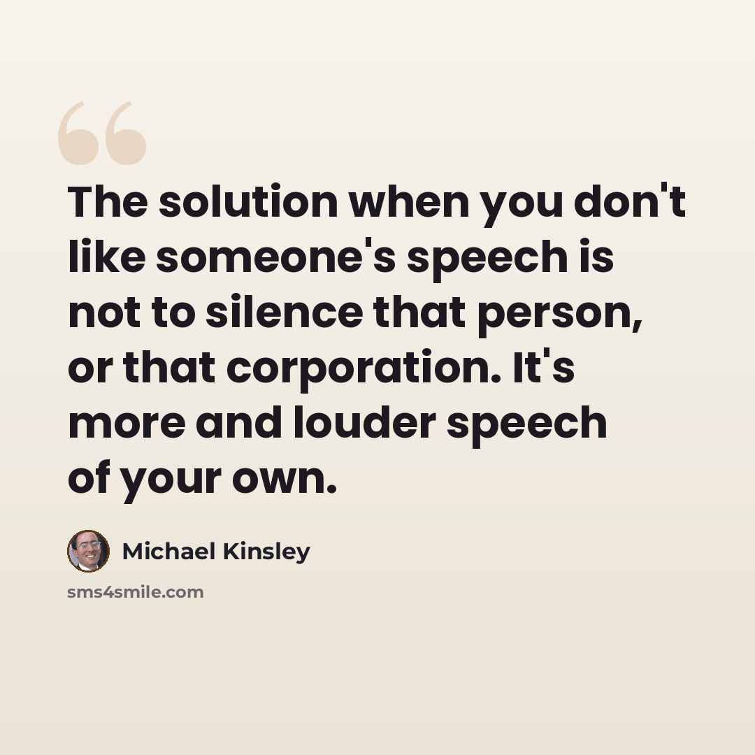 “The solution when you don't like someone's speech is not to silence that person, or that corporation. It's more and louder speech of your own.” quote by Michael Kinsley