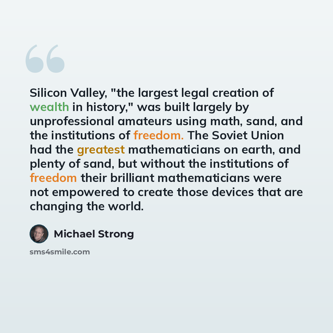 “Silicon Valley, "the largest legal creation of wealth in history," was built largely by unprofessional amateurs using math, sand, and the institutions of freedom. The Soviet Union had the greatest mathematicians on earth, and plenty of sand, but without the institutions of freedom their brilliant…” quote by Michael Strong