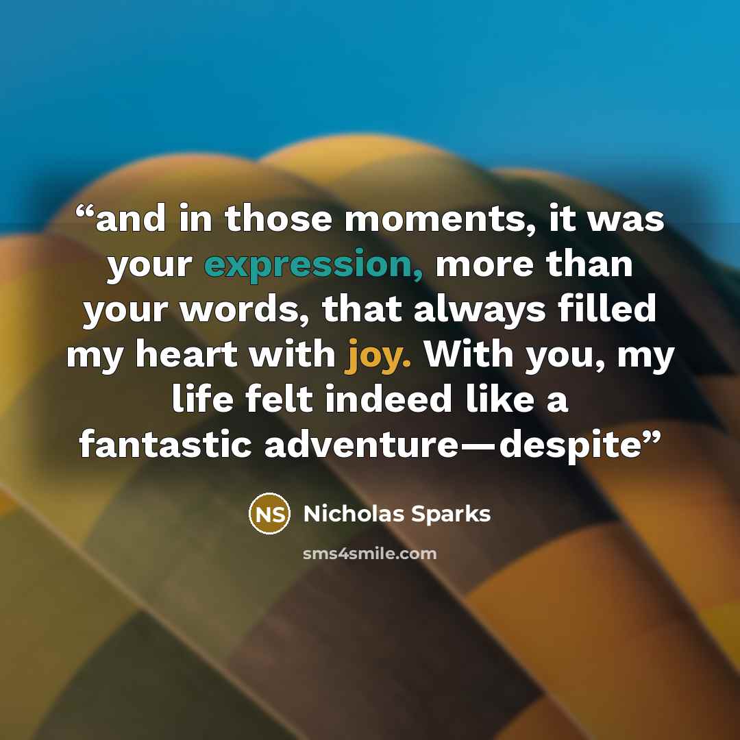 “and in those moments, it was your expression, more than your words, that always filled my heart with joy. With you, my life felt indeed like a fantastic adventure—despite” quote by Nicholas Sparks