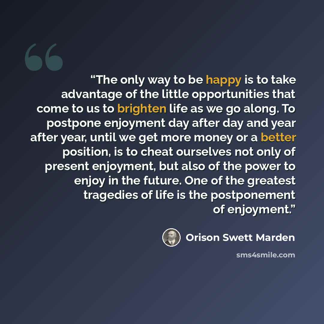 “The only way to be happy is to take advantage of the little opportunities that come to us to brighten life as we go along. To postpone enjoyment day after day and year after year, until we get more money or a better position, is to cheat ourselves not only of present enjoyment, but also of the…” quote by Orison Swett Marden