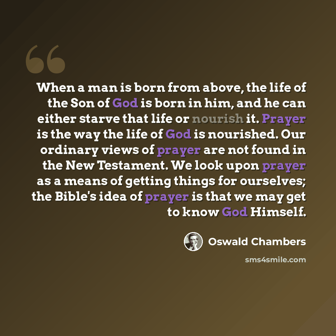 “When a man is born from above, the life of the Son of God is born in him, and he can either starve that life or nourish it. Prayer is the way the life of God is nourished. Our ordinary views of prayer are not found in the New Testament. We look upon prayer as a means of getting things for…” quote by Oswald Chambers