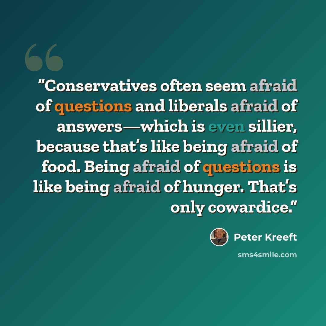 “Conservatives often seem afraid of questions and liberals afraid of answers—which is even sillier, because that’s like being afraid of food. Being afraid of questions is like being afraid of hunger. That’s only cowardice.” quote by Peter Kreeft