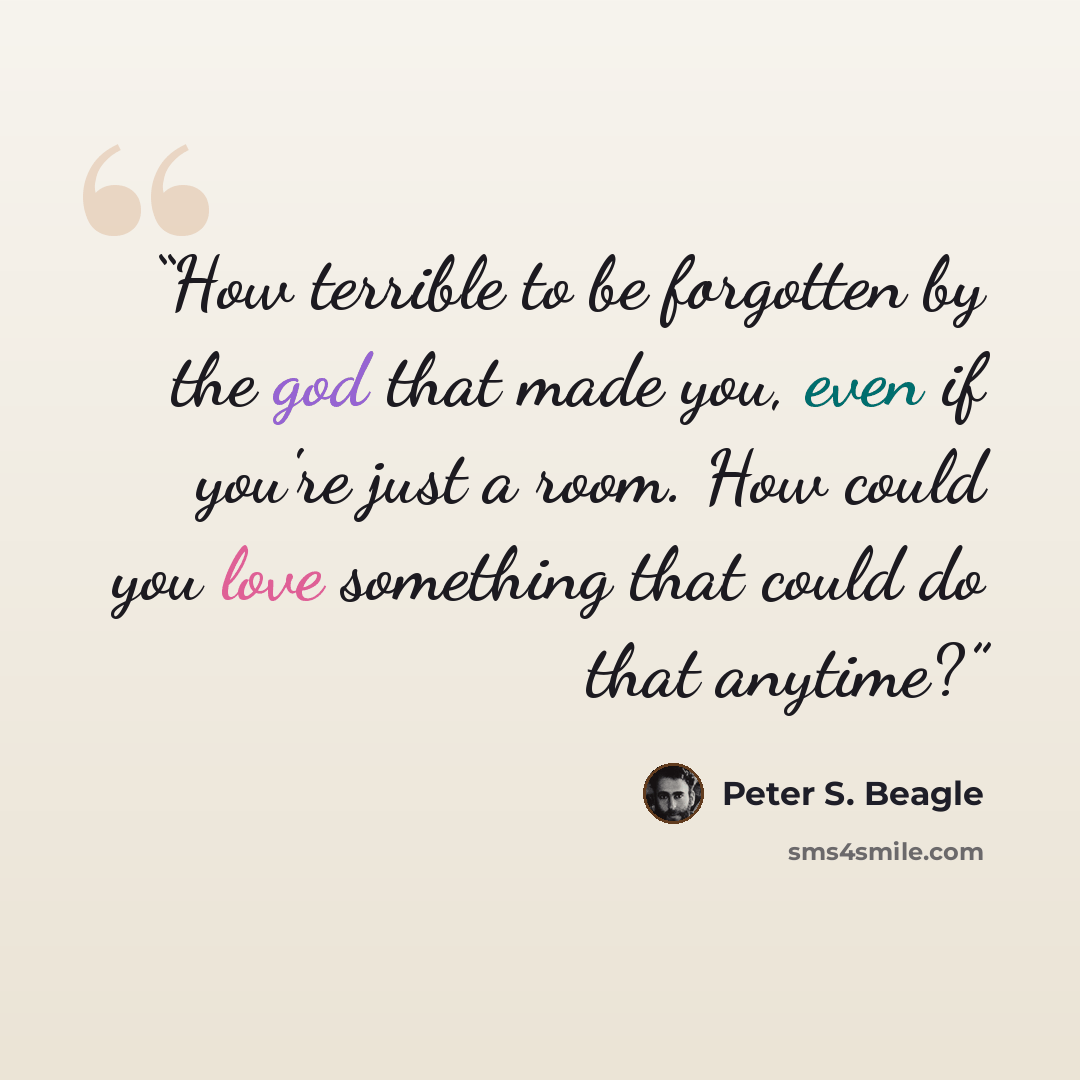 “How terrible to be forgotten by the god that made you, even if you're just a room. How could you love something that could do that anytime?” quote by Peter S. Beagle