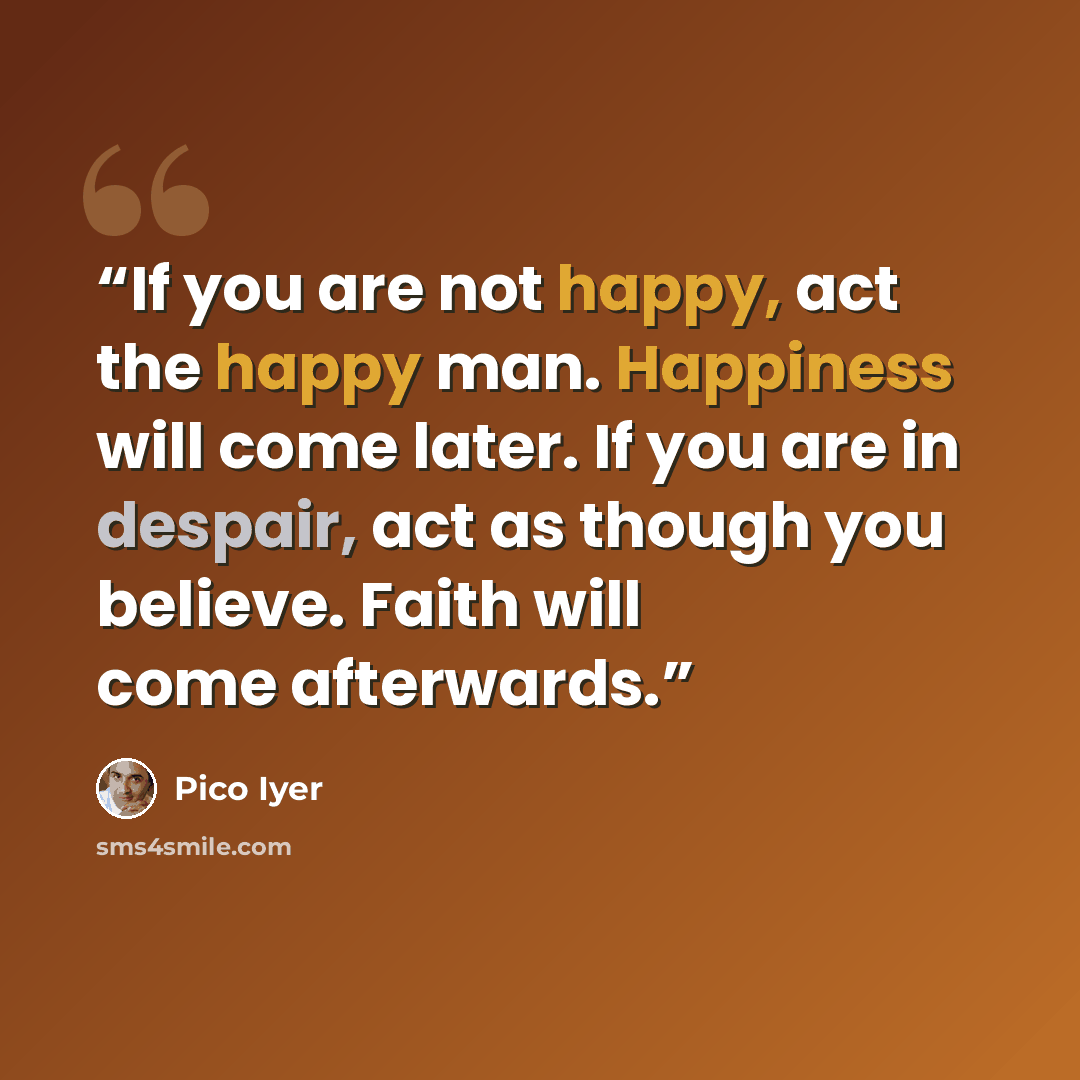“If you are not happy, act the happy man. Happiness will come later. If you are in despair, act as though you believe. Faith will come afterwards.” quote by Pico Iyer