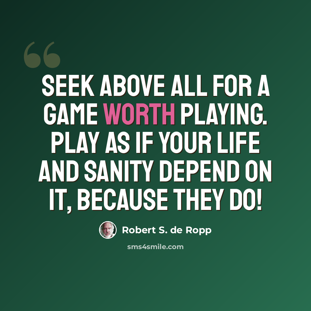 “Seek above all for a game worth playing. Play as if your life and sanity depend on it, because they do!” quote by Robert S. de Ropp