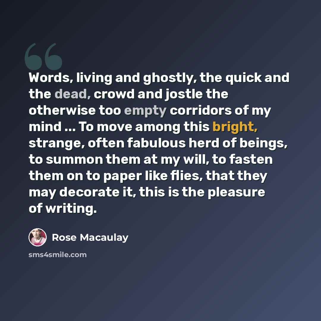 “Words, living and ghostly, the quick and the dead, crowd and jostle the otherwise too empty corridors of my mind ... To move among this bright, strange, often fabulous herd of beings, to summon them at my will, to fasten them on to paper like flies, that they may decorate it, this is the pleasure…” quote by Rose Macaulay