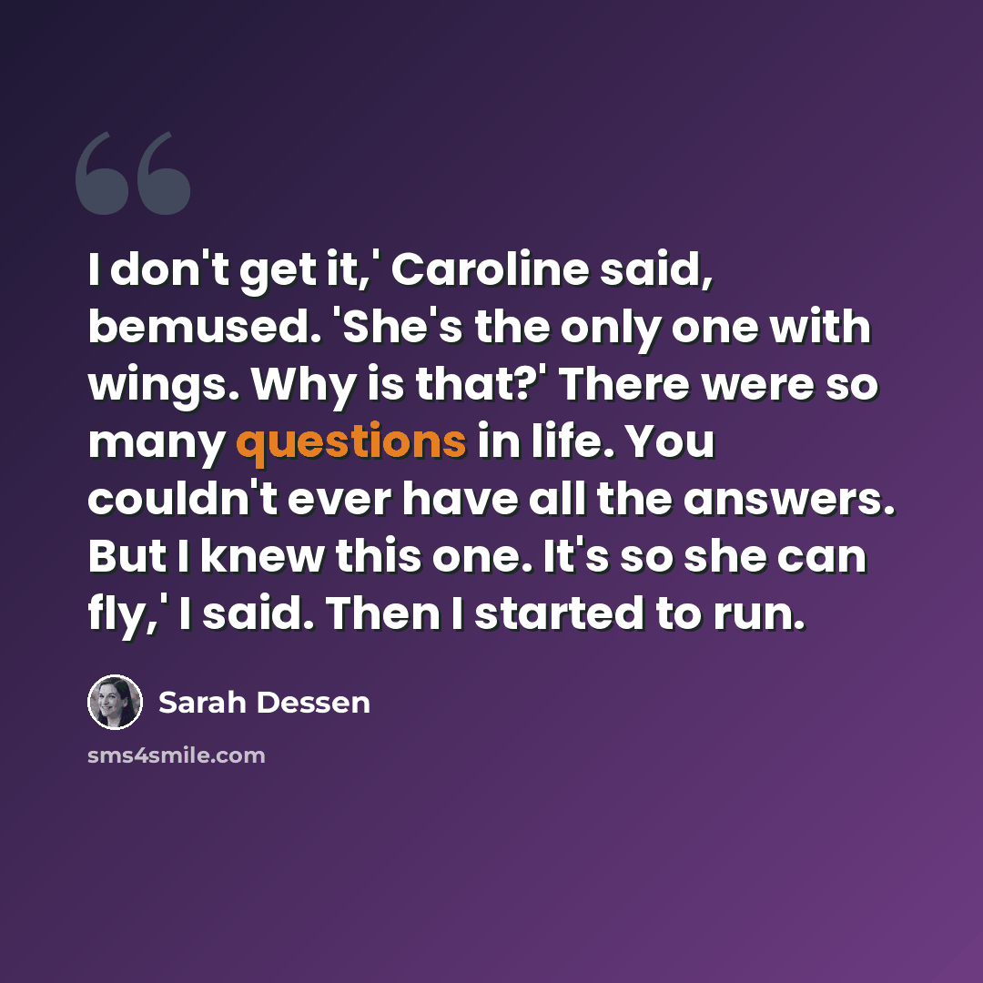 “I don't get it,' Caroline said, bemused. 'She's the only one with wings. Why is that?' There were so many questions in life. You couldn't ever have all the answers. But I knew this one. It's so she can fly,' I said. Then I started to run.” quote by Sarah Dessen
