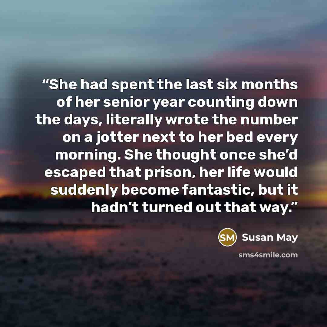 “She had spent the last six months of her senior year counting down the days, literally wrote the number on a jotter next to her bed every morning. She thought once she’d escaped that prison, her life would suddenly become fantastic, but it hadn’t turned out that way.” quote by Susan May