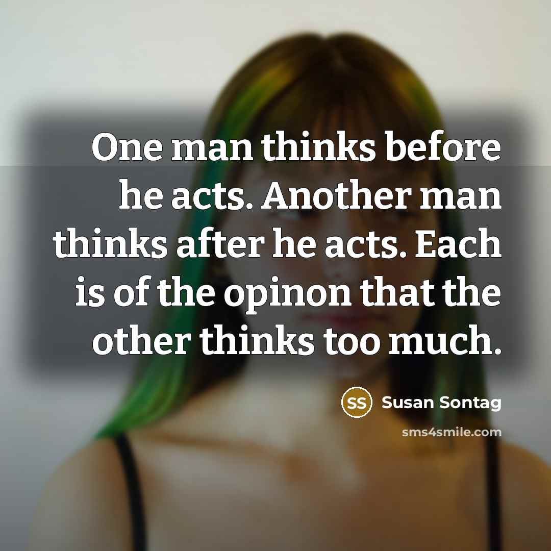 “One man thinks before he acts. Another man thinks after he acts. Each is of the opinon that the other thinks too much.” quote by Susan Sontag