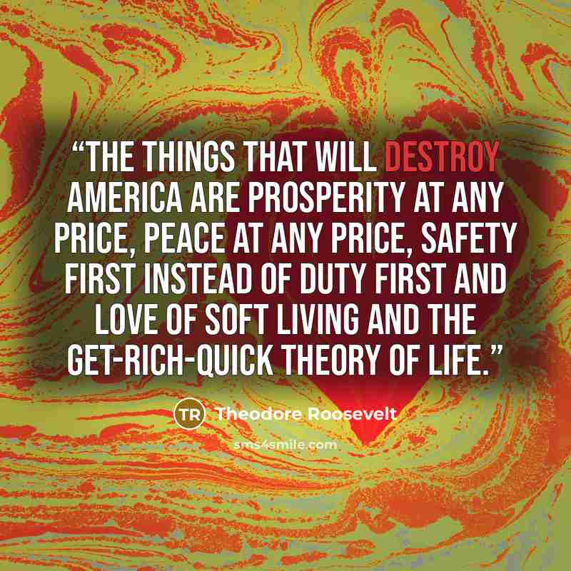 “The things that will destroy America are prosperity at any price, peace at any price, safety first instead of duty first and love of soft living and the get-rich-quick theory of life.” quote by Theodore Roosevelt