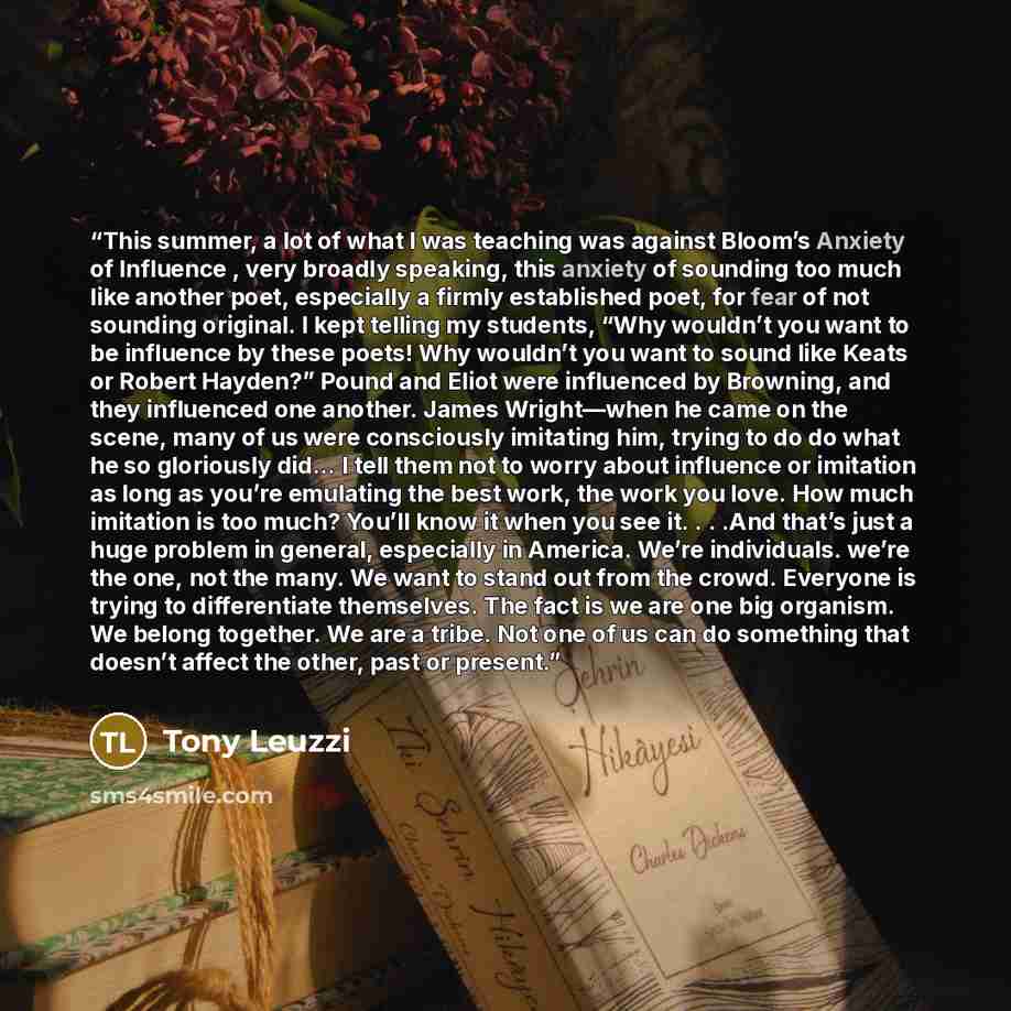“This summer, a lot of what I was teaching was against Bloom’s Anxiety of Influence , very broadly speaking, this anxiety of sounding too much like another poet, especially a firmly established poet, for fear of not sounding original. I kept telling my students, “Why wouldn’t you want to be…” quote by Tony Leuzzi